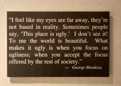 I feel like my eyes are far away, they're not based in reality. Sometimes people say, This place is ugly. I don't see it! To me the world is beautiful. What makes it ugly is when you focus on ugliness; when you accept the focus offered by the rest of society. - George Mendoza